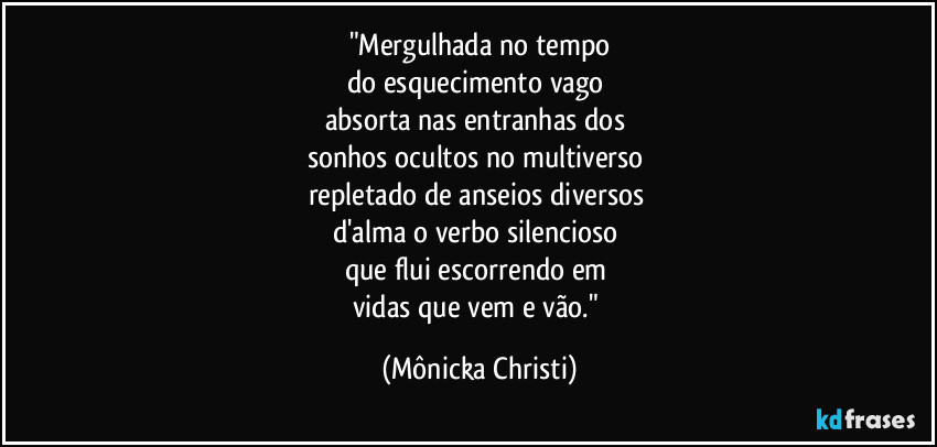 "Mergulhada no tempo
do esquecimento vago 
absorta nas entranhas dos 
sonhos ocultos no multiverso 
repletado de anseios diversos 
d'alma o verbo silencioso 
que flui escorrendo em 
vidas que vem e vão." (Mônicka Christi)