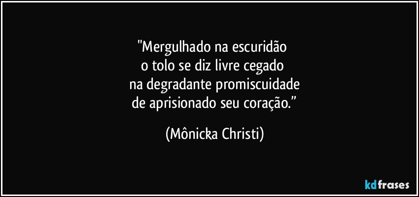 "Mergulhado na escuridão 
o tolo se diz livre cegado 
na degradante promiscuidade
 de aprisionado seu coração.” (Mônicka Christi)