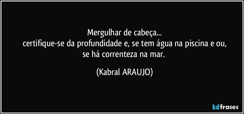 Mergulhar de cabeça...
certifique-se da profundidade e, se tem água na piscina e/ou,
se há correnteza na mar. (KABRAL ARAUJO)