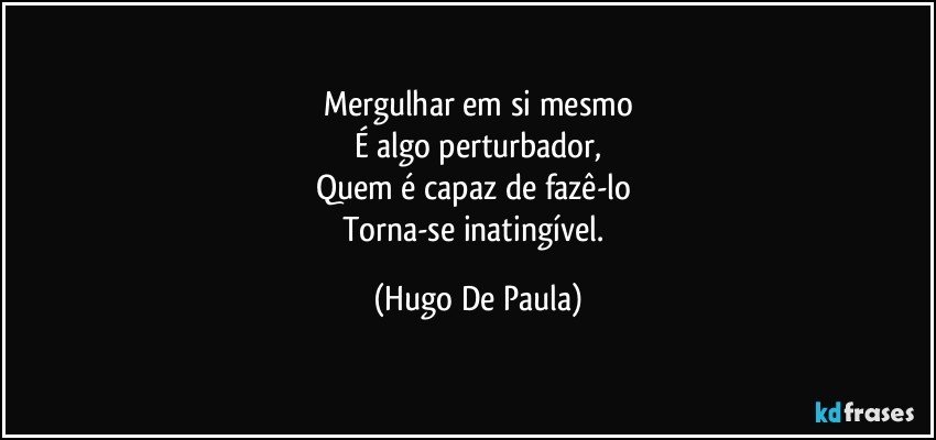 Mergulhar em si mesmo
É algo perturbador,
Quem é capaz de fazê-lo 
Torna-se inatingível. (Hugo De Paula)