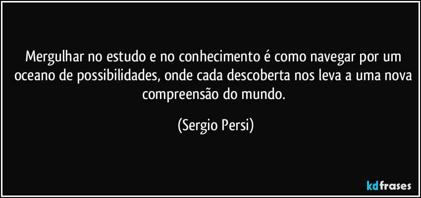 Mergulhar no estudo e no conhecimento é como navegar por um oceano de possibilidades, onde cada descoberta nos leva a uma nova compreensão do mundo. (Sergio Persi)