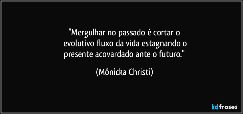 "Mergulhar no passado é cortar o
evolutivo fluxo da vida estagnando o
presente acovardado ante o futuro." (Mônicka Christi)