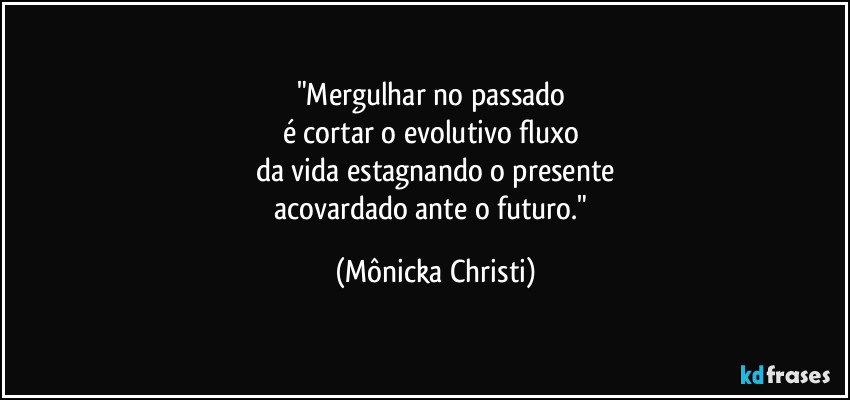 "Mergulhar no passado
é cortar o evolutivo fluxo
da vida estagnando o presente
acovardado ante o futuro." (Mônicka Christi)