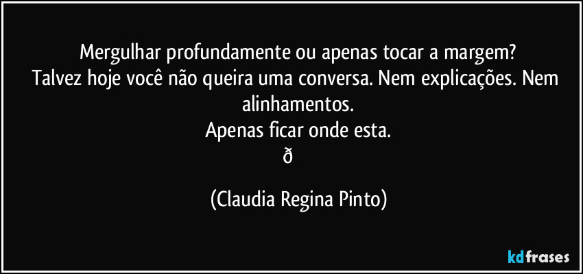 Mergulhar profundamente ou apenas tocar a margem?
Talvez hoje você não queira uma conversa. Nem explicações. Nem alinhamentos.
Apenas ficar onde esta.
(Claudia Regina Pinto)