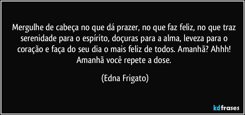 Mergulhe de cabeça no que dá prazer, no que faz feliz, no que traz serenidade para o espírito, doçuras para a alma, leveza para o coração e faça do seu dia o mais feliz de todos. Amanhã? Ahhh! Amanhã você repete a dose. (Edna Frigato)