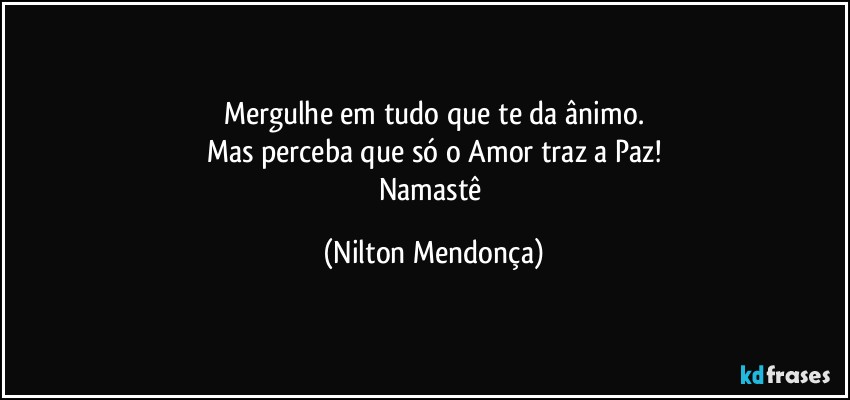 Mergulhe em tudo que te da ânimo.
Mas perceba que só o Amor traz a Paz!
Namastê (Nilton Mendonça)