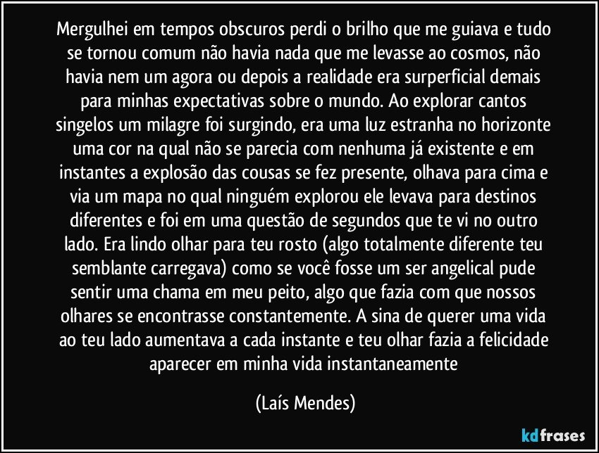 Mergulhei em tempos obscuros perdi o brilho que me guiava e tudo se tornou comum não havia nada que me levasse ao cosmos, não havia nem um agora ou depois a realidade era surperficial demais para minhas expectativas sobre o mundo. Ao explorar cantos singelos um milagre foi surgindo, era uma luz estranha no horizonte uma cor na qual não se parecia com nenhuma já existente e em instantes a explosão das cousas se fez presente, olhava para cima e via um mapa no qual ninguém explorou ele levava para destinos diferentes e foi em uma questão de segundos que te vi no outro lado. Era lindo olhar para teu rosto (algo totalmente diferente teu semblante carregava) como se você fosse um ser angelical pude sentir uma chama em meu peito, algo que fazia com que nossos olhares se encontrasse constantemente. A sina de querer uma vida ao teu lado aumentava a cada instante e teu olhar fazia a felicidade aparecer em minha vida instantaneamente (Laís Mendes)