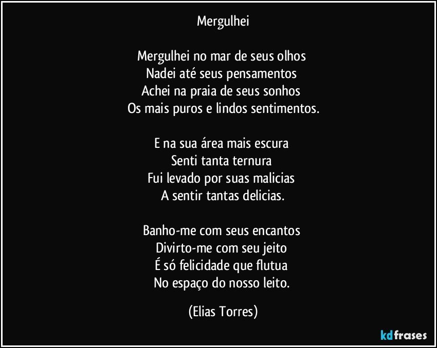 Mergulhei

Mergulhei no mar de seus olhos 
Nadei até seus pensamentos 
Achei na praia de seus sonhos 
Os mais puros e lindos sentimentos.

E na sua área mais escura 
Senti tanta ternura 
Fui levado por suas malicias 
A sentir tantas delicias.

Banho-me com seus encantos 
Divirto-me com seu jeito 
É só felicidade que flutua 
No espaço do nosso leito. (Elias Torres)