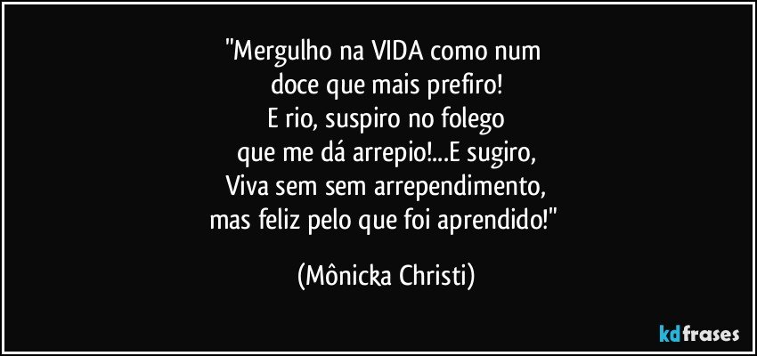 "Mergulho na VIDA como num 
doce que mais prefiro!
E rio, suspiro no folego
que me dá arrepio!...E sugiro,
Viva sem sem arrependimento,
mas feliz pelo que foi aprendido!" (Mônicka Christi)