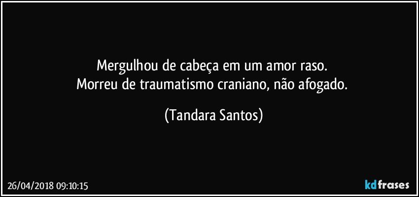 Mergulhou de cabeça em um amor raso. 
Morreu de traumatismo craniano, não afogado. (Tandara Santos)