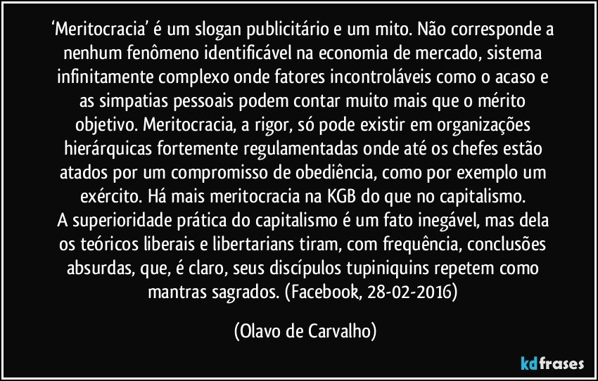 ‘Meritocracia’ é um slogan publicitário e um mito. Não corresponde a nenhum fenômeno identificável na economia de mercado, sistema infinitamente complexo onde fatores incontroláveis como o acaso e as simpatias pessoais podem contar muito mais que o mérito objetivo. Meritocracia, a rigor, só pode existir em organizações hierárquicas fortemente regulamentadas onde até os chefes estão atados por um compromisso de obediência, como por exemplo um exército. Há mais meritocracia na KGB do que no capitalismo. 
A superioridade prática do capitalismo é um fato inegável, mas dela os teóricos liberais e libertarians tiram, com frequência, conclusões absurdas, que, é claro, seus discípulos tupiniquins repetem como mantras sagrados. (Facebook, 28-02-2016) (Olavo de Carvalho)