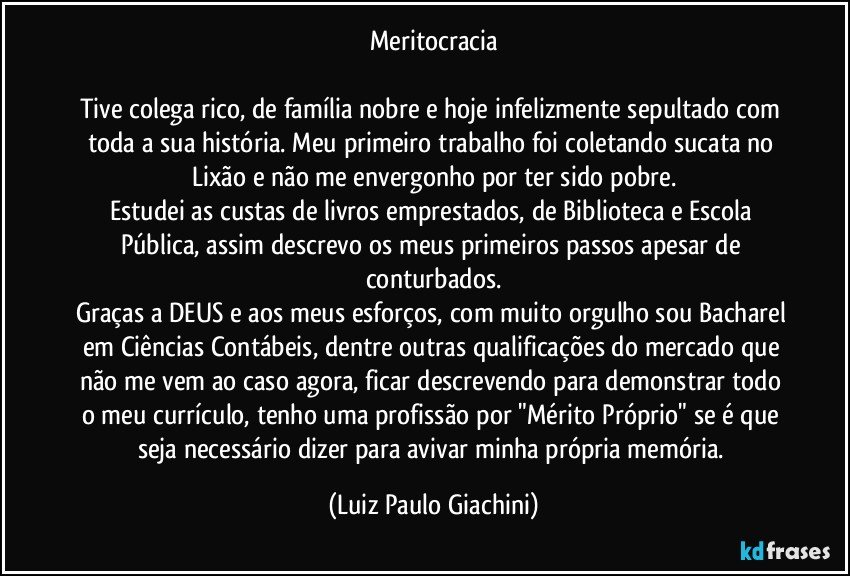 Meritocracia

Tive colega rico, de família nobre e hoje infelizmente sepultado com toda a sua história. Meu primeiro trabalho foi coletando sucata no Lixão e não me envergonho por ter sido pobre.
Estudei as custas de livros emprestados, de Biblioteca e Escola Pública, assim descrevo os meus primeiros passos apesar de conturbados.
Graças a DEUS e aos meus esforços, com muito orgulho sou Bacharel em Ciências Contábeis, dentre outras qualificações do mercado que não me vem ao caso agora, ficar descrevendo para demonstrar todo o meu currículo, tenho uma profissão por "Mérito Próprio" se é que seja necessário dizer para avivar minha própria memória. (Luiz Paulo Giachini)