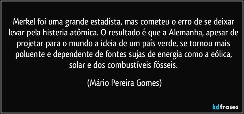 Merkel foi uma grande estadista, mas cometeu o erro de se deixar levar pela histeria atômica. O resultado é que a Alemanha, apesar de projetar para o mundo a ideia de um país verde, se tornou mais poluente e dependente de fontes sujas de energia como a eólica, solar e dos combustíveis fósseis. (Mário Pereira Gomes)
