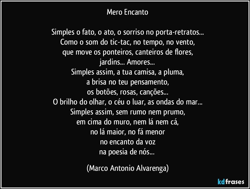 Mero Encanto

Simples o fato, o ato, o sorriso no porta-retratos...
Como o som do tic-tac, no tempo, no vento,
que move os ponteiros, canteiros de flores,
jardins... Amores...
Simples assim, a tua camisa, a pluma,
a brisa no teu pensamento,
os botões, rosas, canções...
O brilho do olhar, o céu o luar, as ondas do mar...
Simples assim, sem rumo nem prumo,
em cima do muro, nem lá nem cá,
no lá maior, no fá menor
no encanto da voz
na poesia de nós... (Marco Antonio Alvarenga)