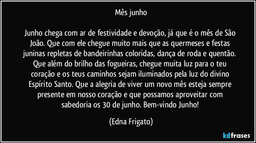 Mês junho

Junho chega com ar de festividade e devoção, já que é o mês de São João. Que com ele chegue muito mais que as quermeses e festas juninas repletas de bandeirinhas coloridas, dança de roda e quentão. Que além do brilho das fogueiras, chegue muita luz para o teu coração e os teus caminhos sejam iluminados pela luz do divino Espírito Santo. Que a alegria de viver um novo mês esteja sempre presente em nosso coração e que possamos aproveitar com sabedoria os 30 de junho. Bem-vindo Junho! (Edna Frigato)