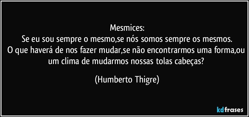 Mesmices:
Se eu sou sempre o mesmo,se nós somos sempre os mesmos.
O que haverá de nos fazer mudar,se não encontrarmos uma forma,ou um clima de mudarmos nossas tolas cabeças? (Humberto Thigre)