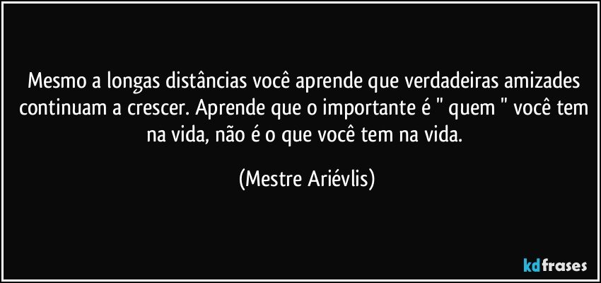 Mesmo a longas distâncias você aprende que verdadeiras amizades continuam a crescer. Aprende que o importante é " quem " você tem na vida, não é o que você tem na vida. (Mestre Ariévlis)