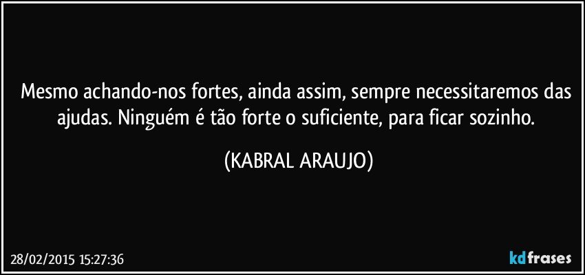 Mesmo achando-nos fortes, ainda assim, sempre necessitaremos das ajudas. Ninguém é tão forte o suficiente, para ficar sozinho. (KABRAL ARAUJO)