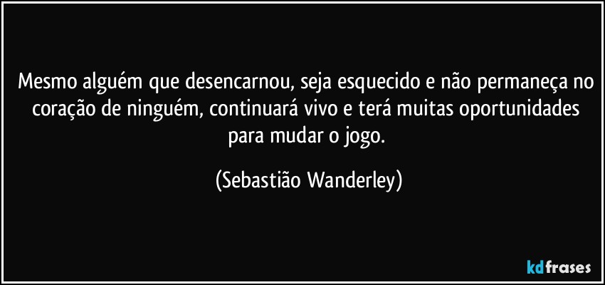 Mesmo alguém que desencarnou, seja esquecido e não permaneça no coração de ninguém, continuará vivo e terá muitas oportunidades para mudar o jogo. (Sebastião Wanderley)
