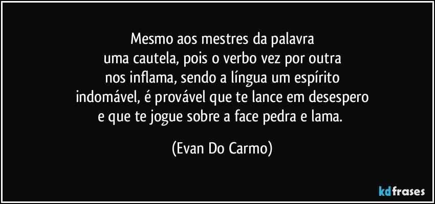 Mesmo aos mestres da palavra
uma cautela, pois o verbo vez por outra
nos inflama, sendo a língua um espírito
indomável, é provável que te lance em desespero
e que te jogue sobre a face pedra e lama. (Evan Do Carmo)