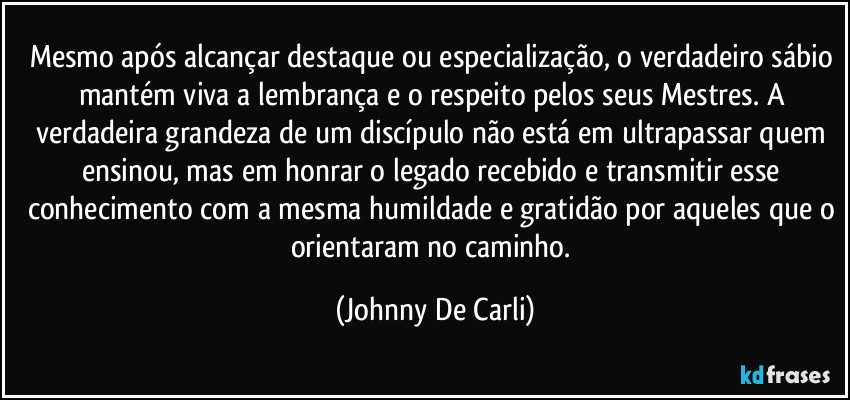 Mesmo após alcançar destaque ou especialização, o verdadeiro sábio mantém viva a lembrança e o respeito pelos seus Mestres. A verdadeira grandeza de um discípulo não está em ultrapassar quem ensinou, mas em honrar o legado recebido e transmitir esse conhecimento com a mesma humildade e gratidão por aqueles que o orientaram no caminho. (Johnny De Carli)