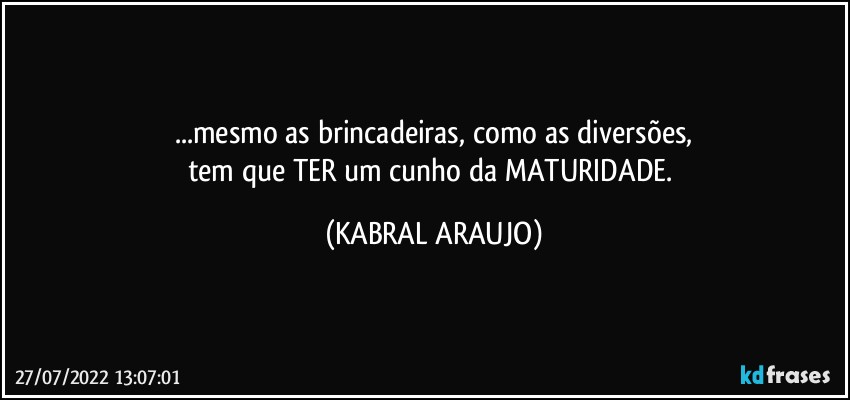 ...mesmo as brincadeiras, como as diversões,
tem que TER um cunho da MATURIDADE. (KABRAL ARAUJO)