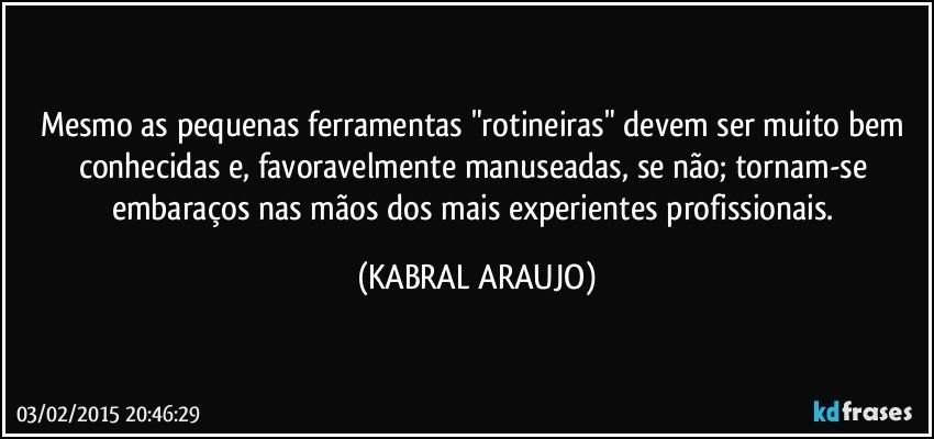 Mesmo as pequenas ferramentas "rotineiras" devem ser muito bem conhecidas e, favoravelmente manuseadas, se não; tornam-se embaraços nas mãos dos mais experientes profissionais. (KABRAL ARAUJO)