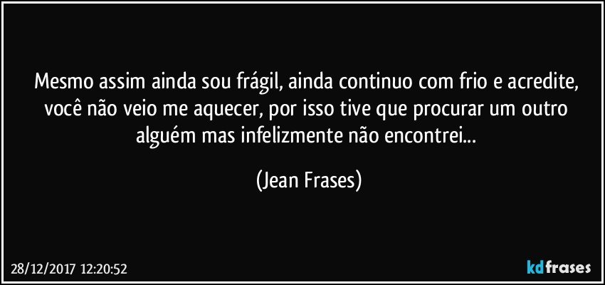 Mesmo assim ainda sou frágil, ainda continuo com frio e acredite, você não veio me aquecer, por isso tive que procurar um outro alguém mas infelizmente não encontrei... (Jean Frases)