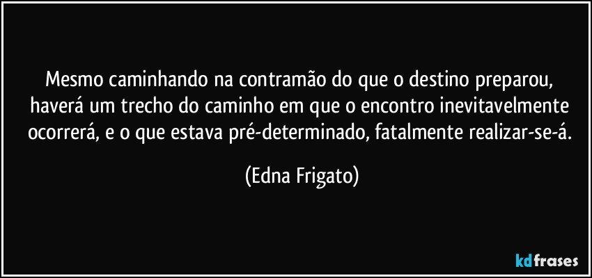 Mesmo caminhando na contramão do que o destino preparou, haverá um trecho do caminho em que o encontro inevitavelmente ocorrerá, e o que estava pré-determinado, fatalmente realizar-se-á. (Edna Frigato)