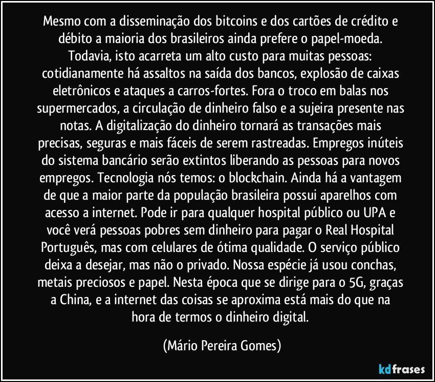 Mesmo com a disseminação dos bitcoins e dos cartões de crédito e débito a maioria dos brasileiros ainda prefere o papel-moeda. Todavia, isto acarreta um alto custo para muitas pessoas: cotidianamente há assaltos na saída dos bancos, explosão de caixas eletrônicos e ataques a carros-fortes. Fora o troco em balas nos supermercados, a circulação de dinheiro falso e a sujeira presente nas notas. A digitalização do dinheiro tornará as transações mais precisas, seguras e mais fáceis de serem rastreadas. Empregos inúteis do sistema bancário serão extintos liberando as pessoas para novos empregos. Tecnologia nós temos: o blockchain. Ainda há a vantagem de que a maior parte da população brasileira possui aparelhos com acesso a internet. Pode ir para qualquer hospital público ou UPA e você verá pessoas pobres sem dinheiro para pagar o Real Hospital Português, mas com celulares de ótima qualidade. O serviço público deixa a desejar, mas não o privado. Nossa espécie já usou conchas, metais preciosos e papel. Nesta época que se dirige para o 5G, graças a China, e a internet das coisas se aproxima está mais do que na hora de termos o dinheiro digital. (Mário Pereira Gomes)
