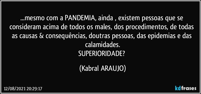 ...mesmo com a PANDEMIA, ainda , existem pessoas que se consideram acima de todos os males, dos procedimentos, de todas as causas & consequências, doutras pessoas, das epidemias e das calamidades.
SUPERIORIDADE? (KABRAL ARAUJO)