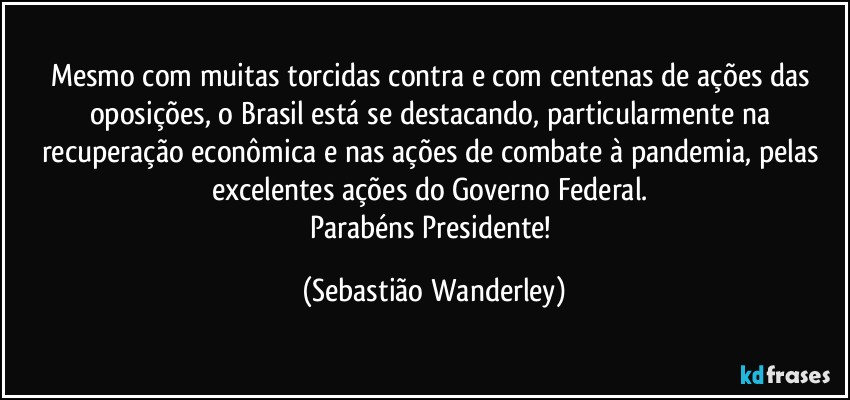 Mesmo com muitas torcidas contra e com centenas de ações das oposições, o Brasil está se destacando, particularmente na recuperação econômica e nas ações de combate à pandemia, pelas excelentes ações do Governo Federal. 
Parabéns Presidente! (Sebastião Wanderley)