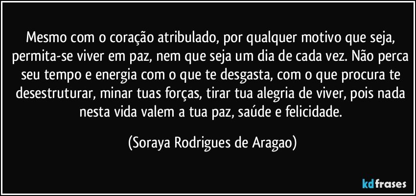 Mesmo com o coração atribulado, por qualquer motivo que seja, permita-se viver em paz, nem que seja um dia de cada vez. Não perca seu tempo e energia com o que te desgasta, com o que procura te desestruturar, minar tuas forças, tirar tua alegria de viver, pois nada nesta vida valem a tua paz, saúde e felicidade. (Soraya Rodrigues de Aragao)