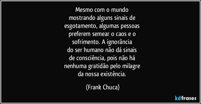 Mesmo com o mundo 
mostrando alguns sinais de 
esgotamento, algumas pessoas 
preferem semear o caos e o 
sofrimento. A ignorância 
do ser humano não dá sinais 
de consciência, pois não há 
nenhuma gratidão pelo milagre 
da nossa existência. (Frank Chuca)