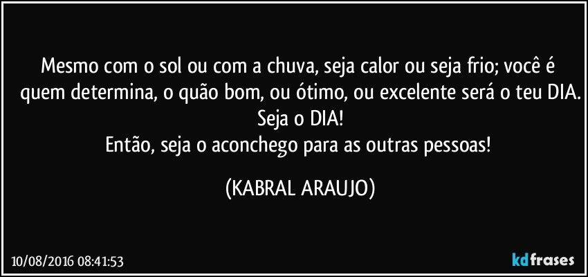 Mesmo com o sol ou com a chuva, seja calor ou seja frio; você é quem determina, o quão bom, ou ótimo, ou excelente será o teu DIA.
Seja o DIA!
Então, seja o aconchego para as outras pessoas! (KABRAL ARAUJO)