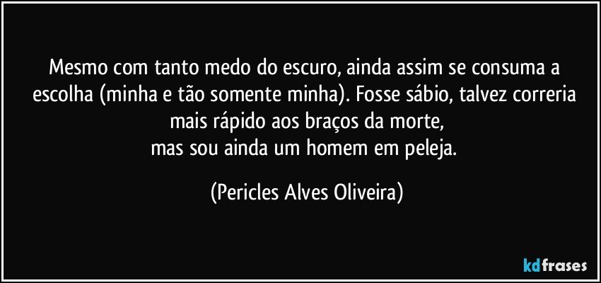 Mesmo com tanto medo do escuro, ainda assim se consuma a escolha (minha e tão somente minha). Fosse sábio, talvez correria mais rápido aos braços da morte,
mas sou ainda um homem em peleja. (Pericles Alves Oliveira)