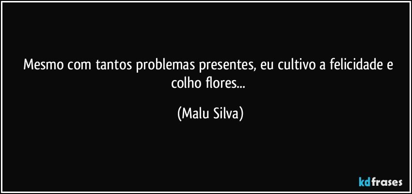 Mesmo com tantos problemas presentes, eu cultivo a felicidade e colho flores... (Malu Silva)
