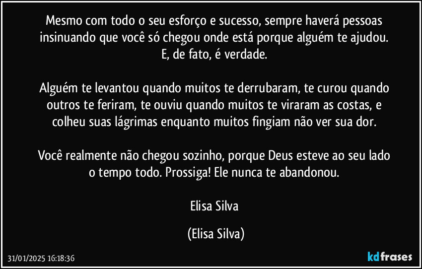 Mesmo com todo o seu esforço e sucesso, sempre haverá pessoas insinuando que você só chegou onde está porque alguém te ajudou. E, de fato, é verdade. 

Alguém te levantou quando muitos te derrubaram, te curou quando outros te feriram, te ouviu quando muitos te viraram as costas, e colheu suas lágrimas enquanto muitos fingiam não ver sua dor. 

Você realmente não chegou sozinho, porque Deus esteve ao seu lado o tempo todo. Prossiga! Ele nunca te abandonou. 

Elisa Silva (Elisa Silva)