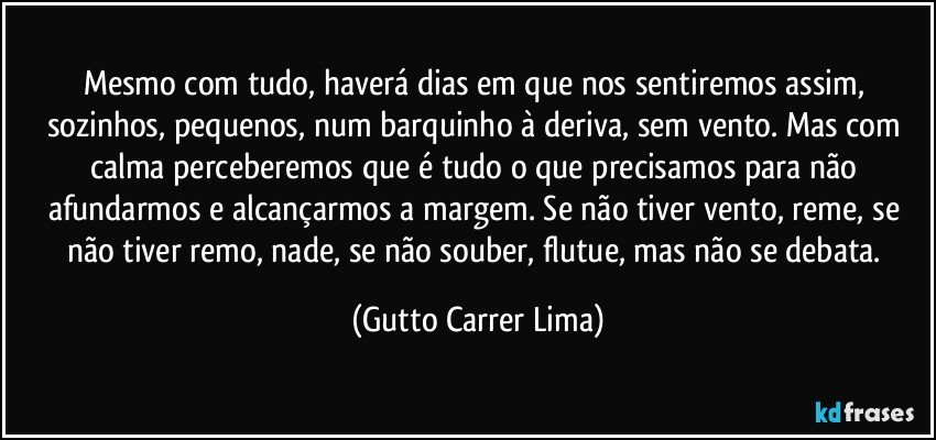 Mesmo com tudo, haverá dias em que nos sentiremos assim, sozinhos, pequenos, num barquinho à deriva, sem vento. Mas com calma perceberemos que é tudo o que precisamos para não afundarmos e alcançarmos a margem. Se não tiver vento, reme, se não tiver remo, nade, se não souber, flutue, mas não se debata. (Gutto Carrer Lima)