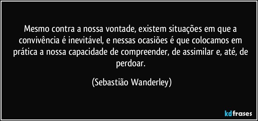 Mesmo contra a nossa vontade, existem situações em que a convivência é inevitável, e nessas ocasiões é que colocamos em prática a nossa capacidade de compreender, de assimilar e, até, de perdoar. (Sebastião Wanderley)