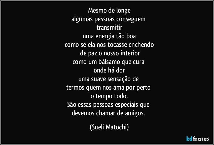 Mesmo de longe
algumas pessoas conseguem 
transmitir
uma energia tão boa
como se ela nos tocasse enchendo
 de paz o nosso interior
como um bálsamo que cura 
onde há dor
uma suave sensação de 
termos quem nos ama por perto 
o tempo todo.
São essas pessoas especiais que 
devemos chamar de amigos. (Sueli Matochi)