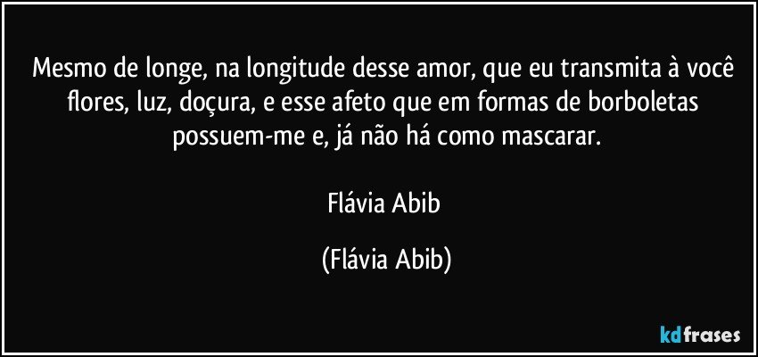 Mesmo de longe, na longitude desse amor, que eu transmita à você flores, luz, doçura, e esse afeto que em formas de borboletas possuem-me e, já não há como mascarar.

Flávia Abib (Flávia Abib)