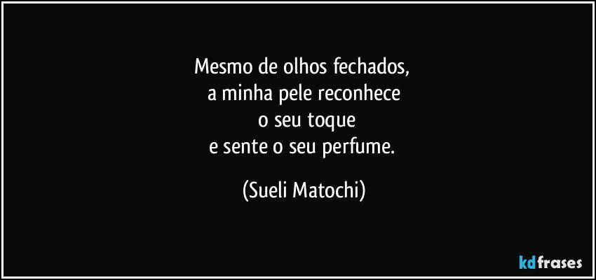 Mesmo de olhos fechados, 
a minha pele reconhece
 o seu toque
e sente o seu perfume. (Sueli Matochi)