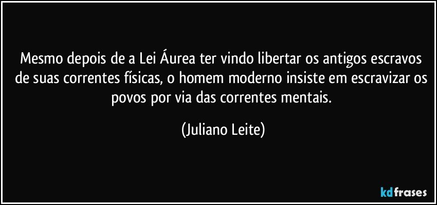 Mesmo depois de a Lei Áurea ter vindo libertar os antigos escravos de suas correntes físicas, o homem moderno insiste em escravizar os povos por via das correntes mentais. (Juliano Leite)