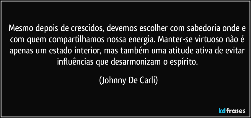 Mesmo depois de crescidos, devemos escolher com sabedoria onde e com quem compartilhamos nossa energia. Manter-se virtuoso não é apenas um estado interior, mas também uma atitude ativa de evitar influências que desarmonizam o espírito. (Johnny De Carli)