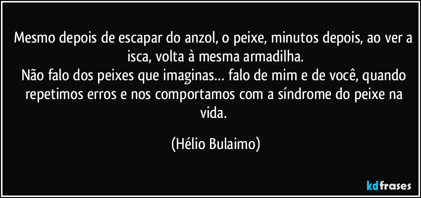 Mesmo depois de escapar do anzol, o peixe, minutos depois, ao ver a isca, volta à mesma armadilha.
Não falo dos peixes que imaginas… falo de mim e de você, quando repetimos erros e nos comportamos com a síndrome do peixe na vida. (Hélio Bulaimo)