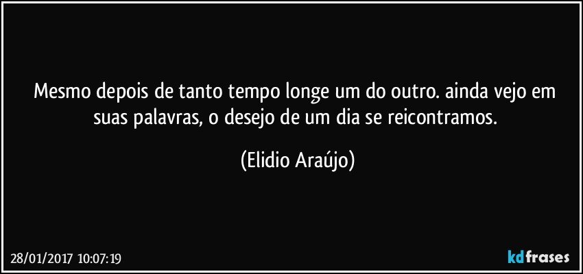 Mesmo depois de tanto tempo longe um do outro. ainda vejo em suas palavras, o desejo de um dia se reicontramos. (Elidio Araújo)