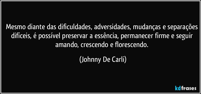 Mesmo diante das dificuldades, adversidades, mudanças e separações difíceis, é possível preservar a essência, permanecer firme e seguir amando, crescendo e florescendo. (Johnny De Carli)