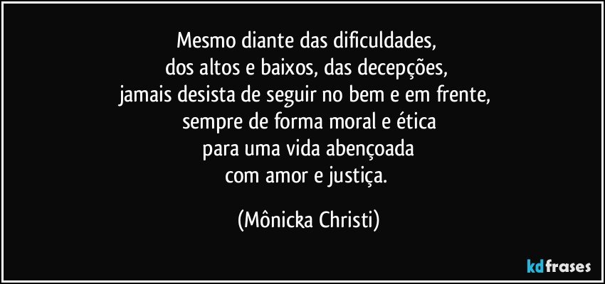 Mesmo diante das dificuldades, 
dos altos e baixos, das decepções, 
jamais desista de seguir no bem e em frente, 
sempre de forma moral e ética
 para uma vida abençoada 
com amor e justiça. (Mônicka Christi)