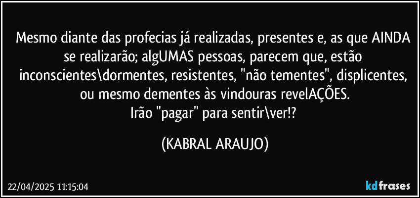 Mesmo diante das profecias já realizadas, presentes e, as que AINDA se realizarão; algUMAS pessoas, parecem que, estão inconscientes\dormentes, resistentes, "não tementes", displicentes, ou mesmo dementes às vindouras revelAÇÕES.
Irão "pagar" para sentir\ver!? (KABRAL ARAUJO)